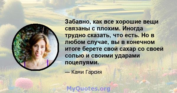 Забавно, как все хорошие вещи связаны с плохим. Иногда трудно сказать, что есть. Но в любом случае, вы в конечном итоге берете свой сахар со своей солью и своими ударами поцелуями.