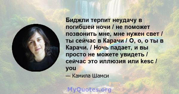 Биджли терпит неудачу в погибшей ночи / не поможет позвонить мне, мне нужен свет / ты сейчас в Карачи / О, о, о ты в Карачи. / Ночь падает, и вы просто не можете увидеть / сейчас это иллюзия или kesc / you