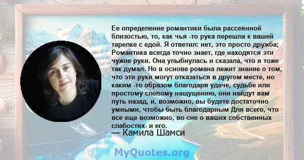 Ее определение романтики была рассеянной близостью, то, как чья -то рука перешла к вашей тарелке с едой. Я ответил: нет, это просто дружба; Романтика всегда точно знает, где находятся эти чужие руки. Она улыбнулась и