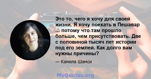 Это то, чего я хочу для своей жизни. Я хочу поехать в Пешавар ... потому что там прошло больше, чем присутствовать. Две с половиной тысяч лет истории под его землей. Как долго вам нужны причины?