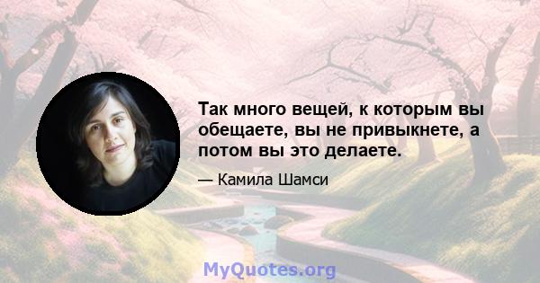 Так много вещей, к которым вы обещаете, вы не привыкнете, а потом вы это делаете.