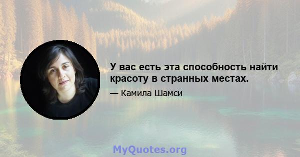 У вас есть эта способность найти красоту в странных местах.