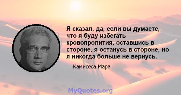 Я сказал, да, если вы думаете, что я буду избегать кровопролития, оставшись в стороне, я останусь в стороне, но я никогда больше не вернусь.