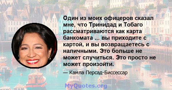 Один из моих офицеров сказал мне, что Тринидад и Тобаго рассматриваются как карта банкомата ... вы приходите с картой, и вы возвращаетесь с наличными. Это больше не может случиться. Это просто не может произойти.