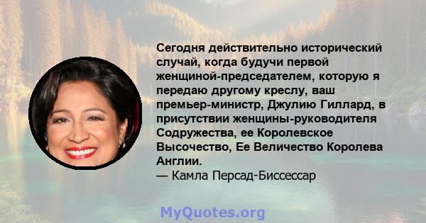 Сегодня действительно исторический случай, когда будучи первой женщиной-председателем, которую я передаю другому креслу, ваш премьер-министр, Джулию Гиллард, в присутствии женщины-руководителя Содружества, ее