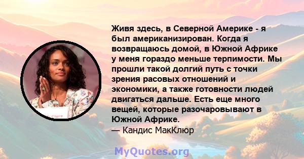 Живя здесь, в Северной Америке - я был американизирован. Когда я возвращаюсь домой, в Южной Африке у меня гораздо меньше терпимости. Мы прошли такой долгий путь с точки зрения расовых отношений и экономики, а также