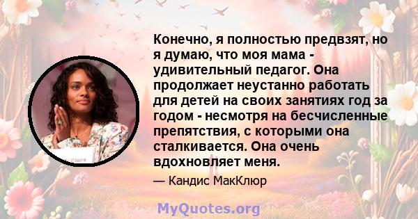 Конечно, я полностью предвзят, но я думаю, что моя мама - удивительный педагог. Она продолжает неустанно работать для детей на своих занятиях год за годом - несмотря на бесчисленные препятствия, с которыми она