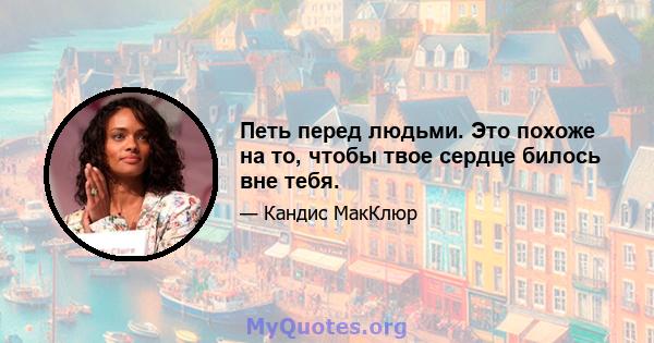 Петь перед людьми. Это похоже на то, чтобы твое сердце билось вне тебя.