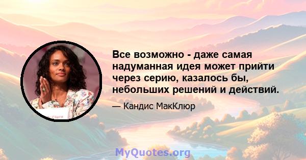 Все возможно - даже самая надуманная идея может прийти через серию, казалось бы, небольших решений и действий.