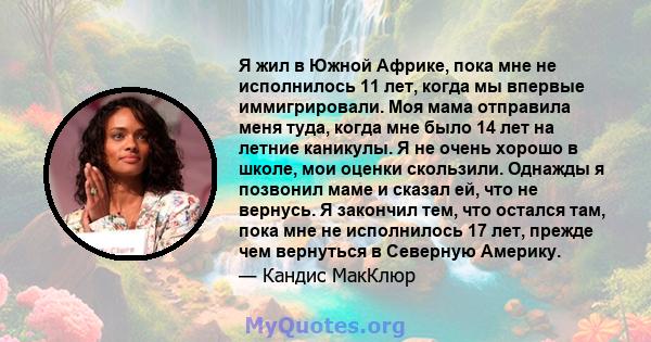 Я жил в Южной Африке, пока мне не исполнилось 11 лет, когда мы впервые иммигрировали. Моя мама отправила меня туда, когда мне было 14 лет на летние каникулы. Я не очень хорошо в школе, мои оценки скользили. Однажды я