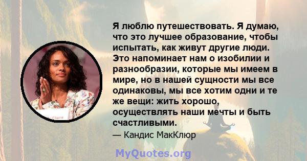 Я люблю путешествовать. Я думаю, что это лучшее образование, чтобы испытать, как живут другие люди. Это напоминает нам о изобилии и разнообразии, которые мы имеем в мире, но в нашей сущности мы все одинаковы, мы все