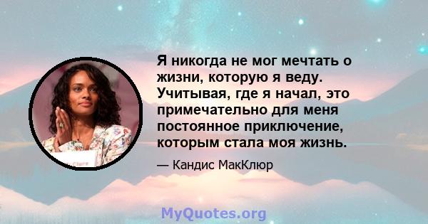 Я никогда не мог мечтать о жизни, которую я веду. Учитывая, где я начал, это примечательно для меня постоянное приключение, которым стала моя жизнь.