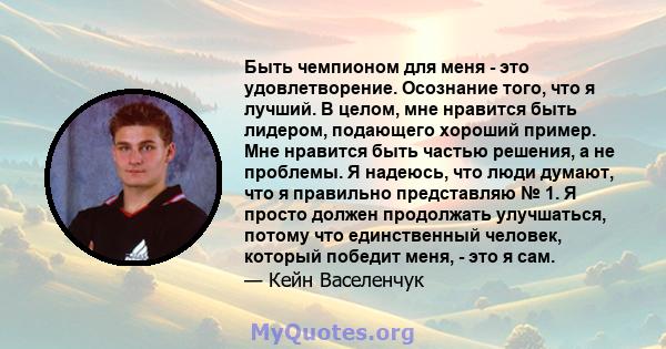 Быть чемпионом для меня - это удовлетворение. Осознание того, что я лучший. В целом, мне нравится быть лидером, подающего хороший пример. Мне нравится быть частью решения, а не проблемы. Я надеюсь, что люди думают, что