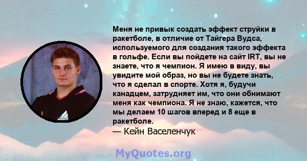 Меня не привык создать эффект струйки в ракетболе, в отличие от Тайгера Вудса, используемого для создания такого эффекта в гольфе. Если вы пойдете на сайт IRT, вы не знаете, что я чемпион. Я имею в виду, вы увидите мой