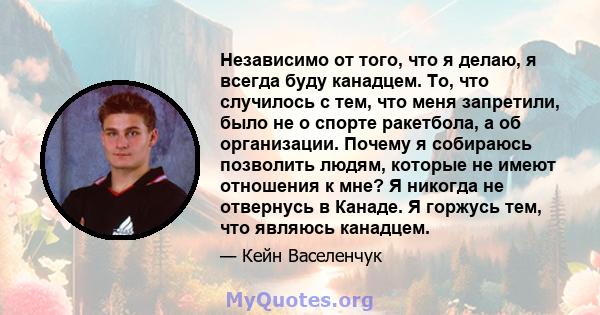 Независимо от того, что я делаю, я всегда буду канадцем. То, что случилось с тем, что меня запретили, было не о спорте ракетбола, а об организации. Почему я собираюсь позволить людям, которые не имеют отношения к мне? Я 