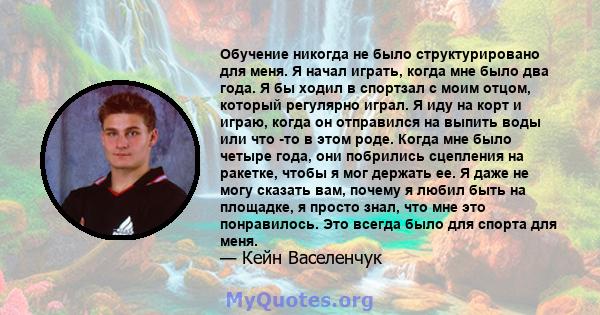 Обучение никогда не было структурировано для меня. Я начал играть, когда мне было два года. Я бы ходил в спортзал с моим отцом, который регулярно играл. Я иду на корт и играю, когда он отправился на выпить воды или что