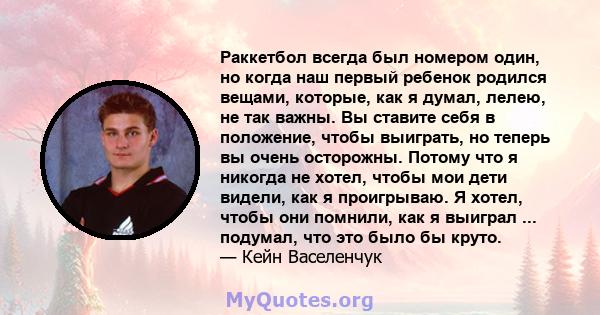 Раккетбол всегда был номером один, но когда наш первый ребенок родился вещами, которые, как я думал, лелею, не так важны. Вы ставите себя в положение, чтобы выиграть, но теперь вы очень осторожны. Потому что я никогда