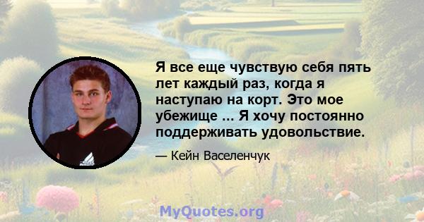 Я все еще чувствую себя пять лет каждый раз, когда я наступаю на корт. Это мое убежище ... Я хочу постоянно поддерживать удовольствие.