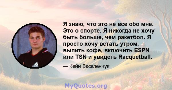 Я знаю, что это не все обо мне. Это о спорте. Я никогда не хочу быть больше, чем ракетбол. Я просто хочу встать утром, выпить кофе, включить ESPN или TSN и увидеть Racquetball.