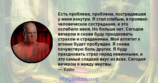 Есть проблема, проблема, пострадавшая у меня изнутри. Я стал слабым, я проявил человеческое сострадание, и это ослабило меня. Но больше нет. Сегодня вечером я снова буду праздновать страхом и страданиями. Мой аппетит к