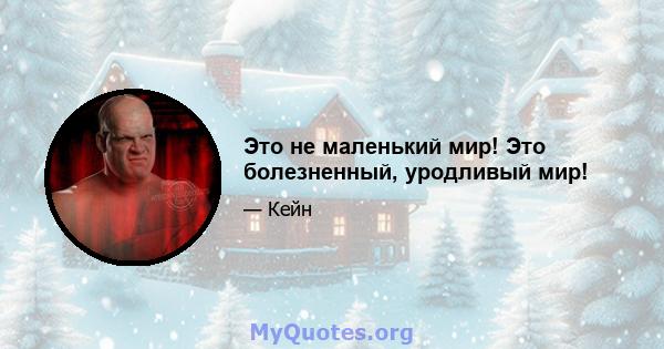 Это не маленький мир! Это болезненный, уродливый мир!