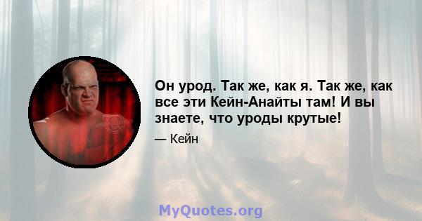 Он урод. Так же, как я. Так же, как все эти Кейн-Анайты там! И вы знаете, что уроды крутые!