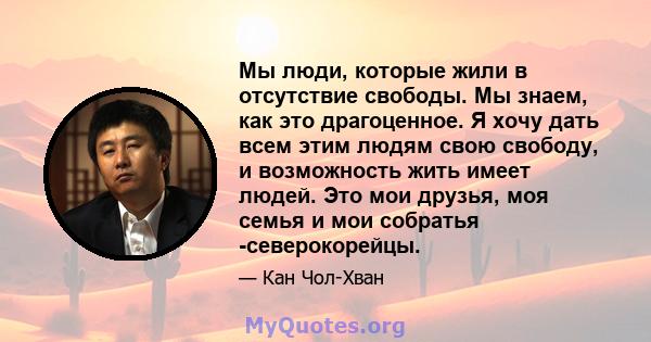 Мы люди, которые жили в отсутствие свободы. Мы знаем, как это драгоценное. Я хочу дать всем этим людям свою свободу, и возможность жить имеет людей. Это мои друзья, моя семья и мои собратья -северокорейцы.