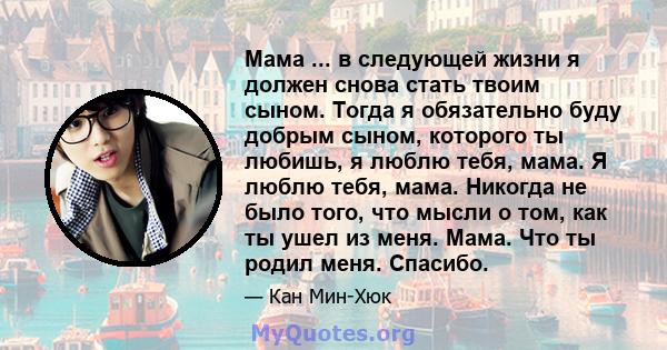 Мама ... в следующей жизни я должен снова стать твоим сыном. Тогда я обязательно буду добрым сыном, которого ты любишь, я люблю тебя, мама. Я люблю тебя, мама. Никогда не было того, что мысли о том, как ты ушел из меня. 