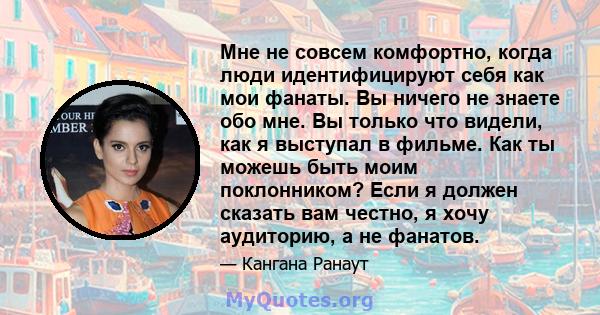 Мне не совсем комфортно, когда люди идентифицируют себя как мои фанаты. Вы ничего не знаете обо мне. Вы только что видели, как я выступал в фильме. Как ты можешь быть моим поклонником? Если я должен сказать вам честно,