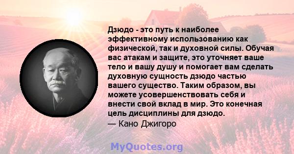 Дзюдо - это путь к наиболее эффективному использованию как физической, так и духовной силы. Обучая вас атакам и защите, это уточняет ваше тело и вашу душу и помогает вам сделать духовную сущность дзюдо частью вашего