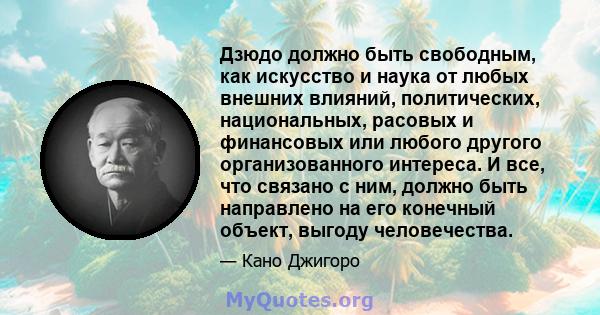 Дзюдо должно быть свободным, как искусство и наука от любых внешних влияний, политических, национальных, расовых и финансовых или любого другого организованного интереса. И все, что связано с ним, должно быть направлено 