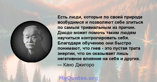 Есть люди, которые по своей природе возбудимся и позволяют себе злиться по самым тривиальным из причин. Дзюдо может помочь таким людям научиться контролировать себя. Благодаря обучению они быстро понимают, что гнев -