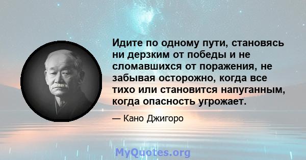 Идите по одному пути, становясь ни дерзким от победы и не сломавшихся от поражения, не забывая осторожно, когда все тихо или становится напуганным, когда опасность угрожает.