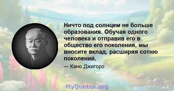 Ничто под солнцем не больше образования. Обучая одного человека и отправив его в общество его поколения, мы вносите вклад, расширяя сотню поколений.