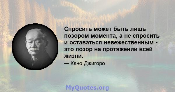 Спросить может быть лишь позором момента, а не спросить и оставаться невежественным - это позор на протяжении всей жизни.