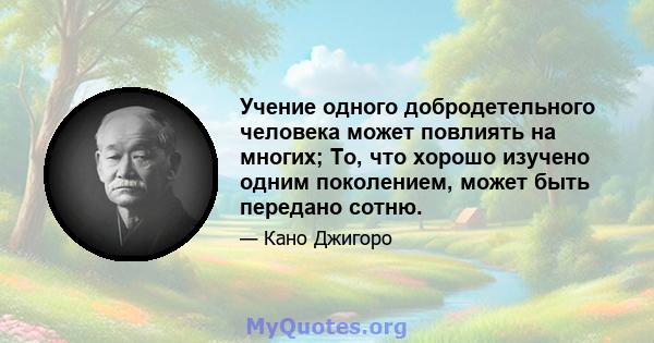 Учение одного добродетельного человека может повлиять на многих; То, что хорошо изучено одним поколением, может быть передано сотню.