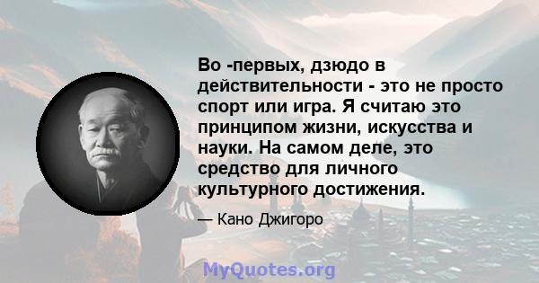 Во -первых, дзюдо в действительности - это не просто спорт или игра. Я считаю это принципом жизни, искусства и науки. На самом деле, это средство для личного культурного достижения.