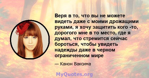 Веря в то, что вы не можете видеть даже с моими дрожащими руками, я хочу защитить кого -то, дорогого мне в то место, где я думал, что стремится сейчас бороться, чтобы увидеть надежды даже в черном ограниченном мире