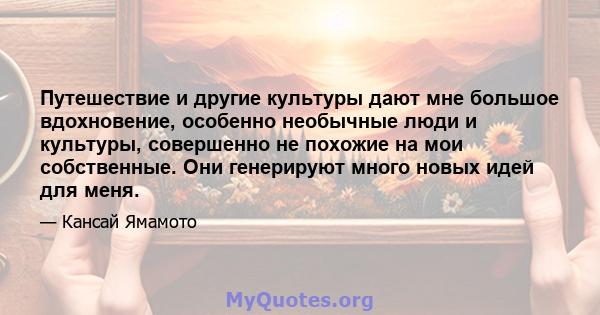 Путешествие и другие культуры дают мне большое вдохновение, особенно необычные люди и культуры, совершенно не похожие на мои собственные. Они генерируют много новых идей для меня.