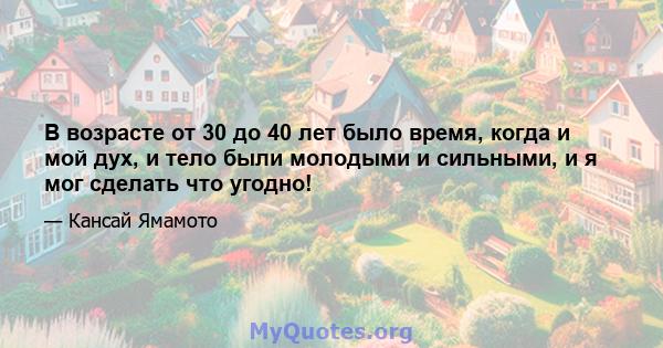 В возрасте от 30 до 40 лет было время, когда и мой дух, и тело были молодыми и сильными, и я мог сделать что угодно!