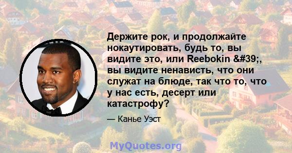 Держите рок, и продолжайте нокаутировать, будь то, вы видите это, или Reebokin ', вы видите ненависть, что они служат на блюде, так что то, что у нас есть, десерт или катастрофу?