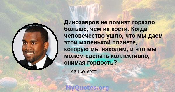 Динозавров не помнят гораздо больше, чем их кости. Когда человечество ушло, что мы даем этой маленькой планете, которую мы находим, и что мы можем сделать коллективно, снимая гордость?