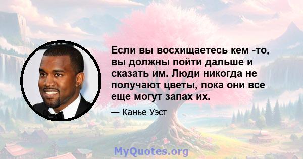 Если вы восхищаетесь кем -то, вы должны пойти дальше и сказать им. Люди никогда не получают цветы, пока они все еще могут запах их.