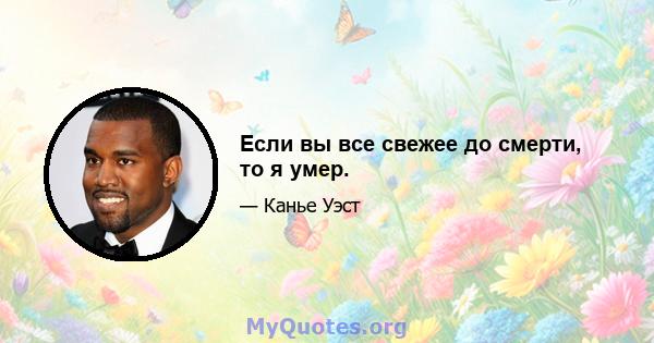 Если вы все свежее до смерти, то я умер.