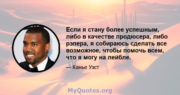 Если я стану более успешным, либо в качестве продюсера, либо рэпера, я собираюсь сделать все возможное, чтобы помочь всем, что я могу на лейбле.