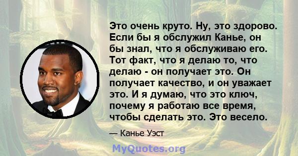 Это очень круто. Ну, это здорово. Если бы я обслужил Канье, он бы знал, что я обслуживаю его. Тот факт, что я делаю то, что делаю - он получает это. Он получает качество, и он уважает это. И я думаю, что это ключ,