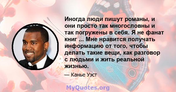 Иногда люди пишут романы, и они просто так многословны и так погружены в себя. Я не фанат книг ... Мне нравится получать информацию от того, чтобы делать такие вещи, как разговор с людьми и жить реальной жизнью.