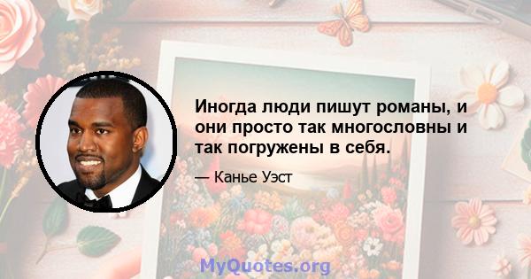 Иногда люди пишут романы, и они просто так многословны и так погружены в себя.