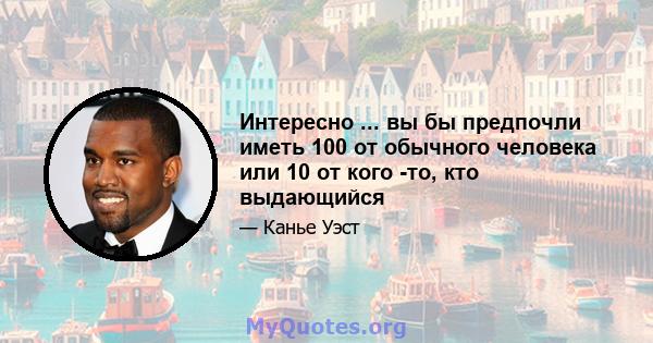 Интересно ... вы бы предпочли иметь 100 от обычного человека или 10 от кого -то, кто выдающийся