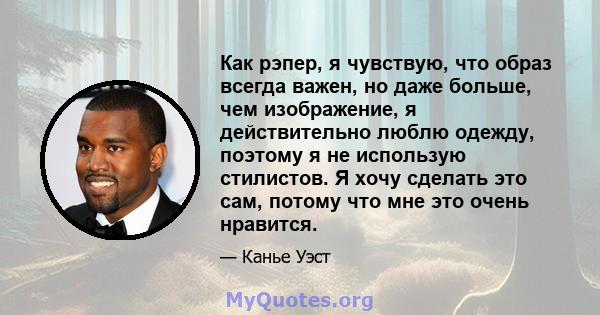 Как рэпер, я чувствую, что образ всегда важен, но даже больше, чем изображение, я действительно люблю одежду, поэтому я не использую стилистов. Я хочу сделать это сам, потому что мне это очень нравится.